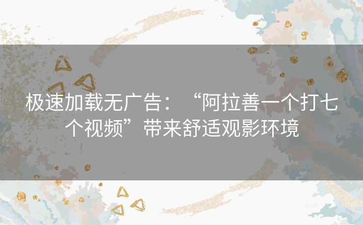极速加载无广告：“阿拉善一个打七个视频”带来舒适观影环境