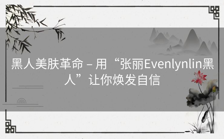 黑人美肤革命 – 用“张丽Evenlynlin黑人”让你焕发自信