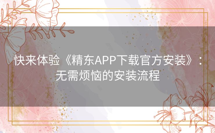 快来体验《精东APP下载官方安装》：无需烦恼的安装流程
