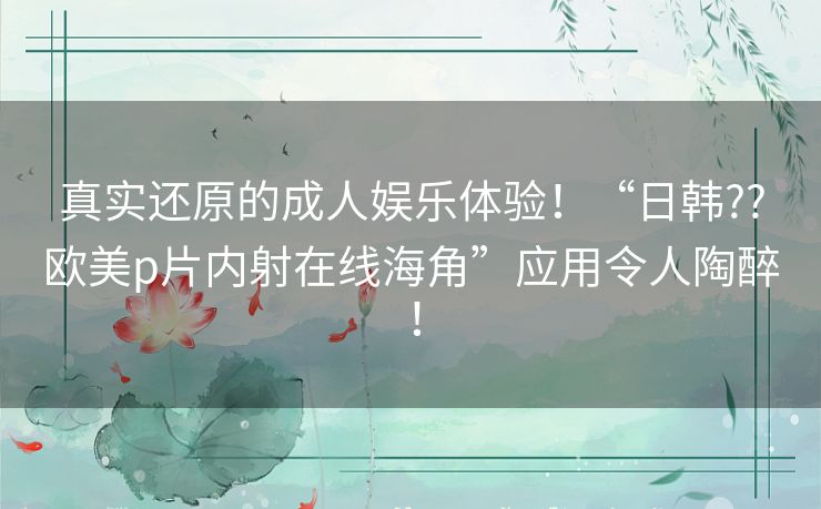 真实还原的成人娱乐体验！“日韩??欧美p片内射在线海角”应用令人陶醉！