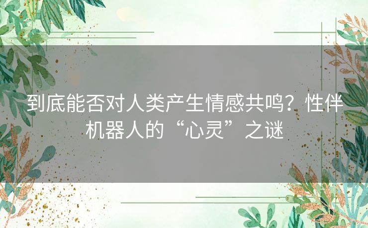 到底能否对人类产生情感共鸣？性伴机器人的“心灵”之谜