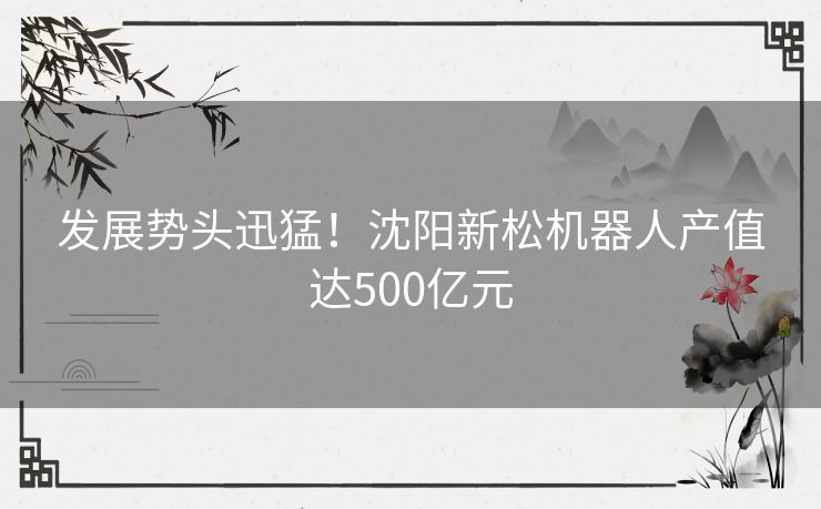 发展势头迅猛！沈阳新松机器人产值达500亿元