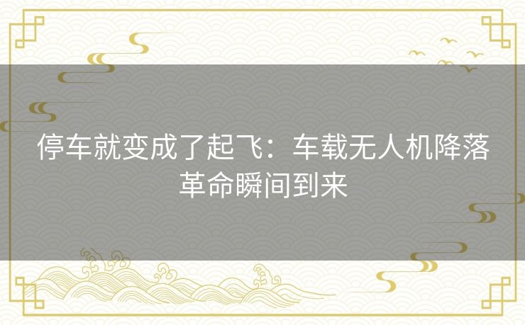 停车就变成了起飞：车载无人机降落革命瞬间到来