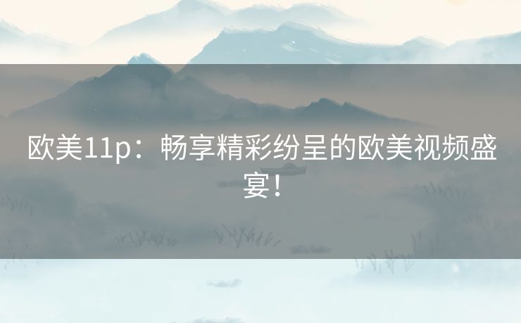 欧美11p：畅享精彩纷呈的欧美视频盛宴！