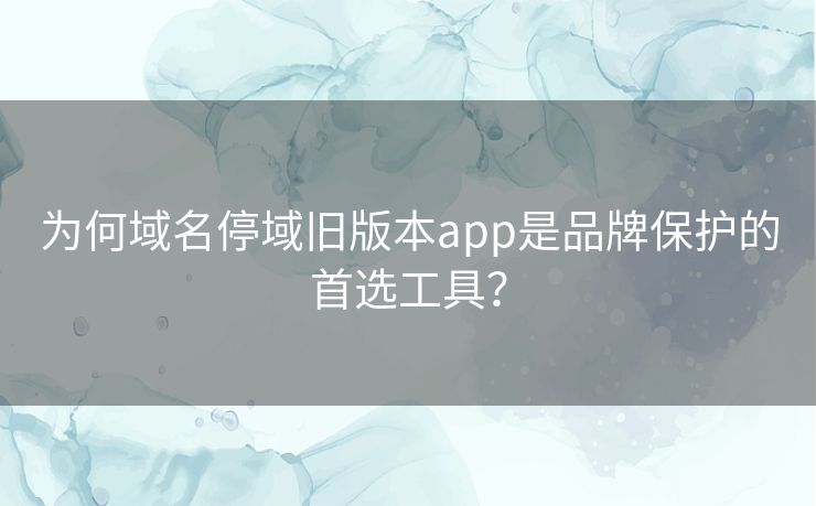 为何域名停域旧版本app是品牌保护的首选工具？
