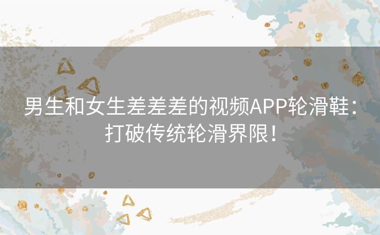 男生和女生差差差的视频APP轮滑鞋：打破传统轮滑界限！