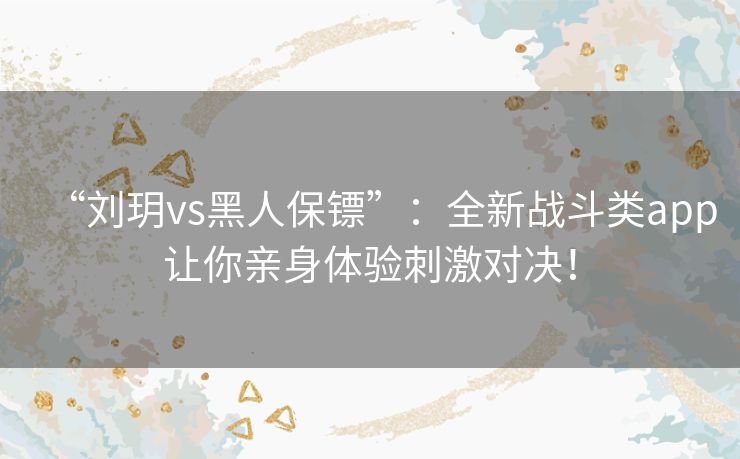 “刘玥vs黑人保镖”：全新战斗类app让你亲身体验刺激对决！