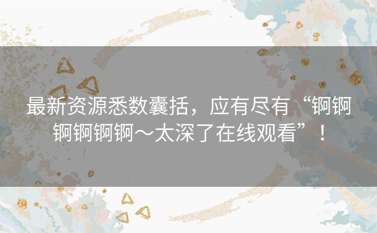 最新资源悉数囊括，应有尽有“锕锕锕锕锕锕～太深了在线观看”！