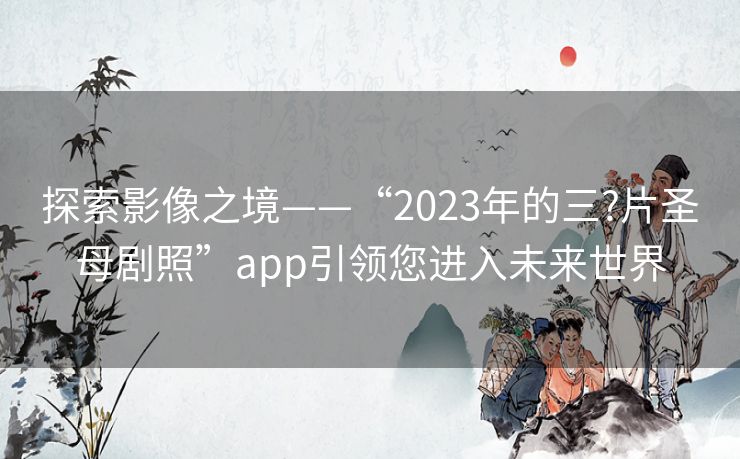 探索影像之境——“2023年的三?片圣母剧照”app引领您进入未来世界