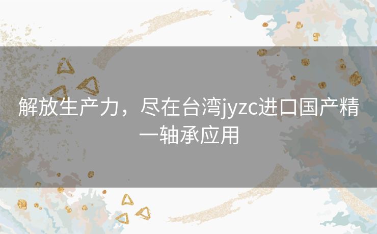 解放生产力,尽在台湾jyzc进口国产精一轴承应用 解放生产力,尽在台湾jyzc进口国产精一轴承应用