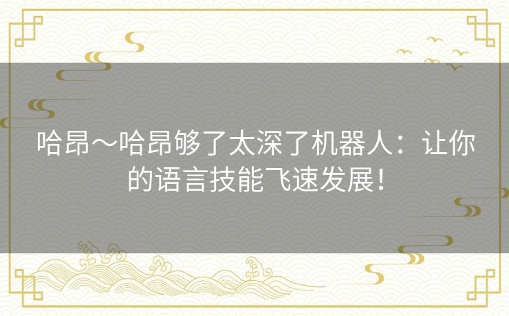 哈昂～哈昂够了太深了机器人：让你的语言技能飞速发展！