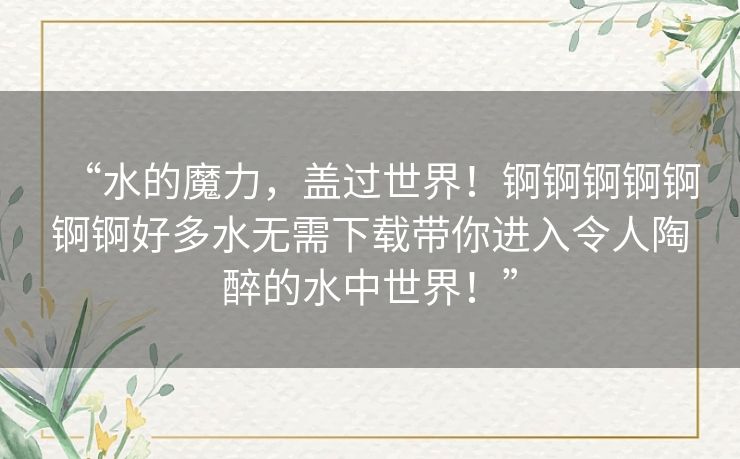 “水的魔力,盖过世界!锕锕锕锕锕锕锕好多水无需下载带你进入令人陶醉的水中世界!” “水的魔力,盖过世界!锕锕锕锕锕锕锕好多水无需下载带你进入令人陶醉的水中世界!”