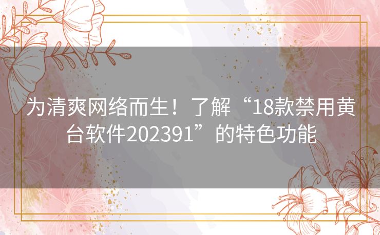 为清爽网络而生！了解“18款禁用黄台软件202391”的特色功能