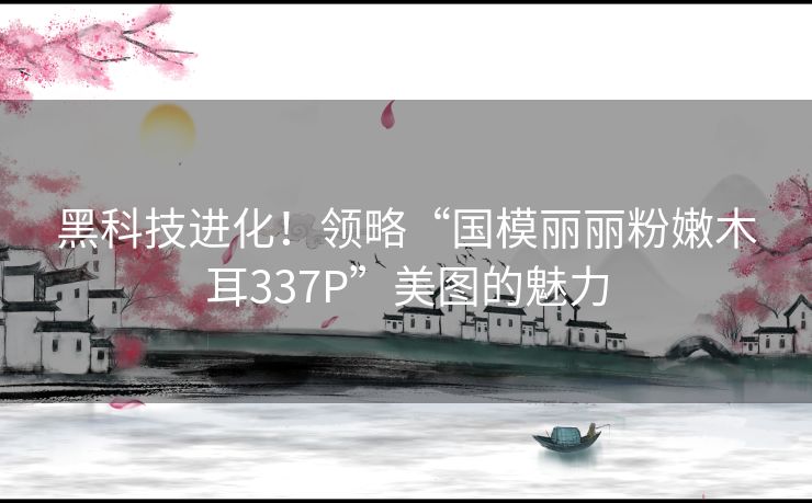 黑科技进化！领略“国模丽丽粉嫩木耳337P”美图的魅力