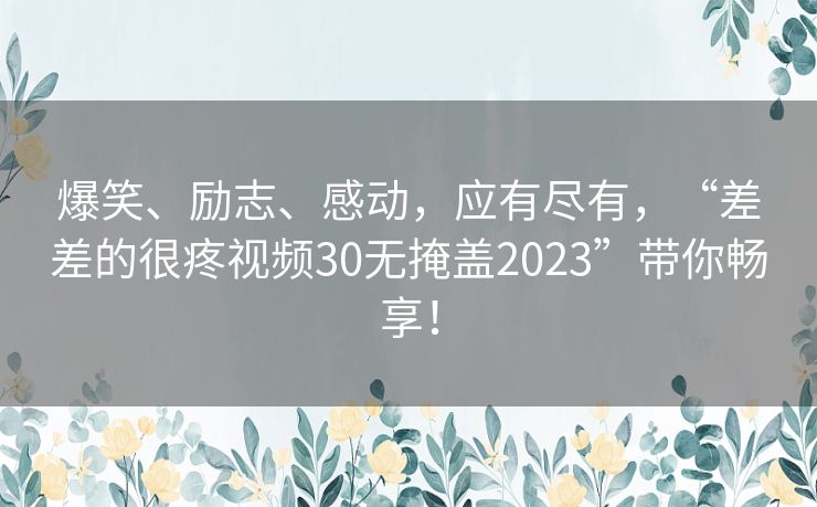 爆笑、励志、感动，应有尽有，“差差的很疼视频30无掩盖2023”带你畅享！