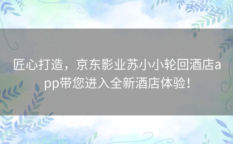 匠心打造，京东影业苏小小轮回酒店app带您进入全新酒店体验！