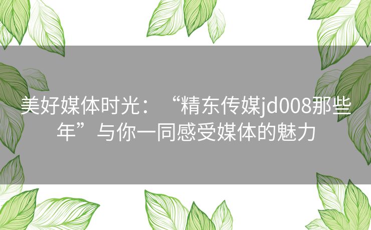 美好媒体时光：“精东传媒jd008那些年”与你一同感受媒体的魅力