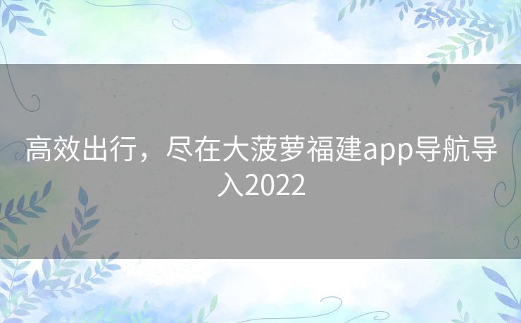 高效出行,尽在大菠萝福建app导航导入2022 高效出行,尽在大菠萝福建app导航导入2022