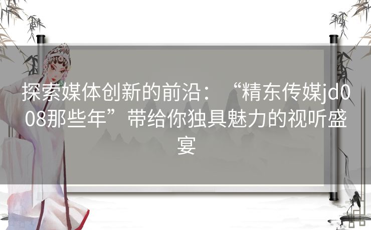 探索媒体创新的前沿：“精东传媒jd008那些年”带给你独具魅力的视听盛宴