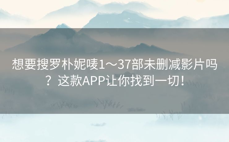 想要搜罗朴妮唛1～37部未删减影片吗？这款APP让你找到一切！