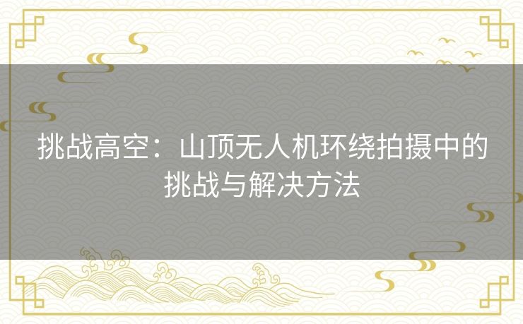 挑战高空：山顶无人机环绕拍摄中的挑战与解决方法