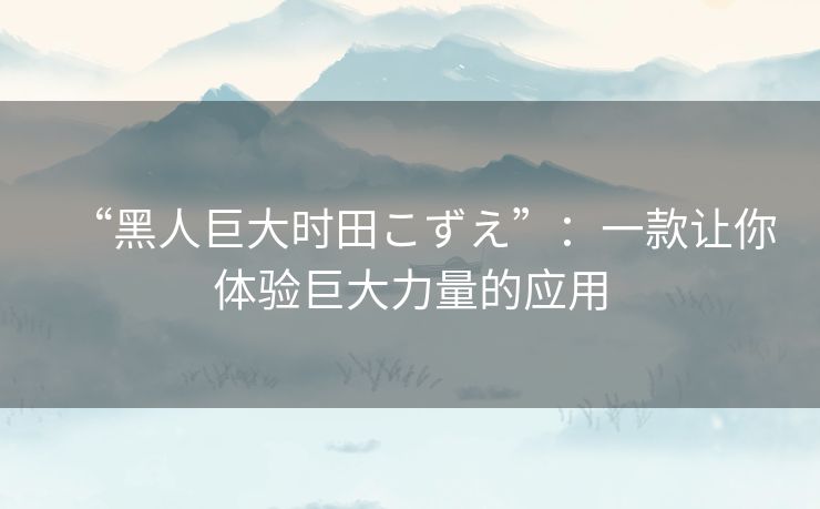 “黑人巨大时田こずえ”：一款让你体验巨大力量的应用