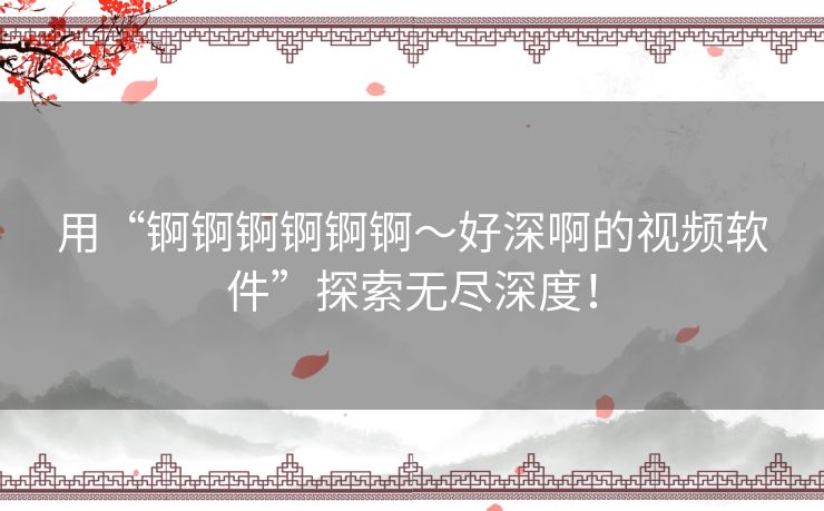 用“锕锕锕锕锕锕～好深啊的视频软件”探索无尽深度！