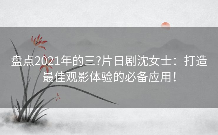 盘点2021年的三?片日剧沈女士：打造最佳观影体验的必备应用！