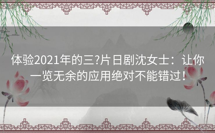 体验2021年的三?片日剧沈女士：让你一览无余的应用绝对不能错过！