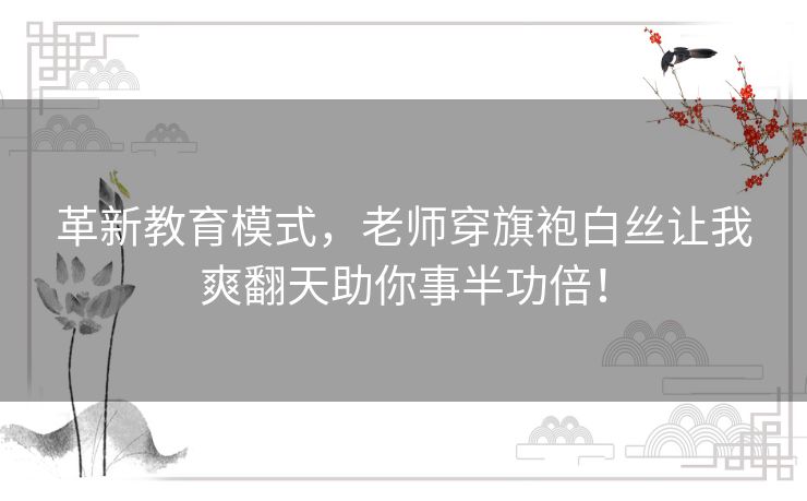 革新教育模式，老师穿旗袍白丝让我爽翻天助你事半功倍！