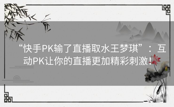 “快手PK输了直播取水王梦琪”：互动PK让你的直播更加精彩刺激！