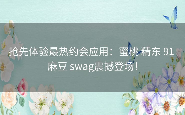 抢先体验最热约会应用：蜜桃 精东 91 麻豆 swag震撼登场！