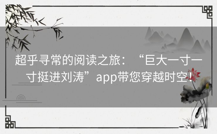 超乎寻常的阅读之旅：“巨大一寸一寸挺进刘涛”app带您穿越时空！
