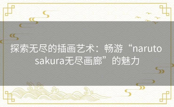 探索无尽的插画艺术：畅游“naruto sakura无尽画廊”的魅力