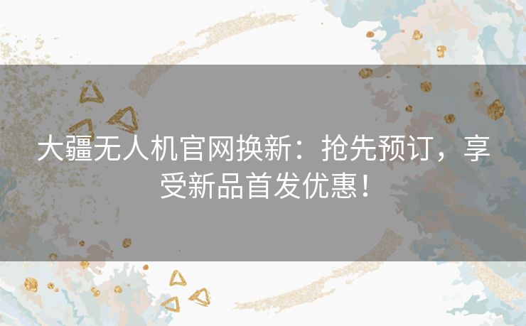 大疆无人机官网换新：抢先预订，享受新品首发优惠！