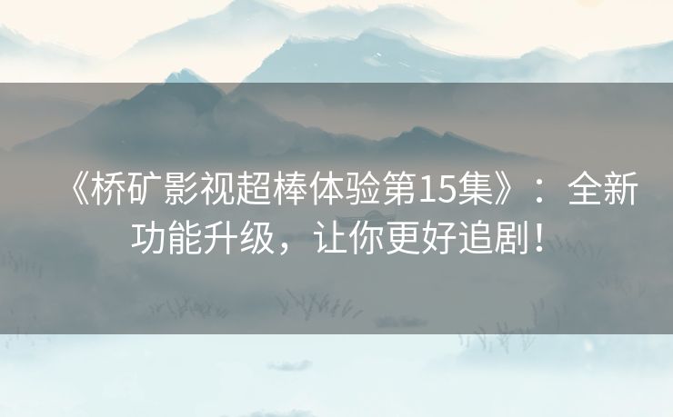 《桥矿影视超棒体验第15集》：全新功能升级，让你更好追剧！