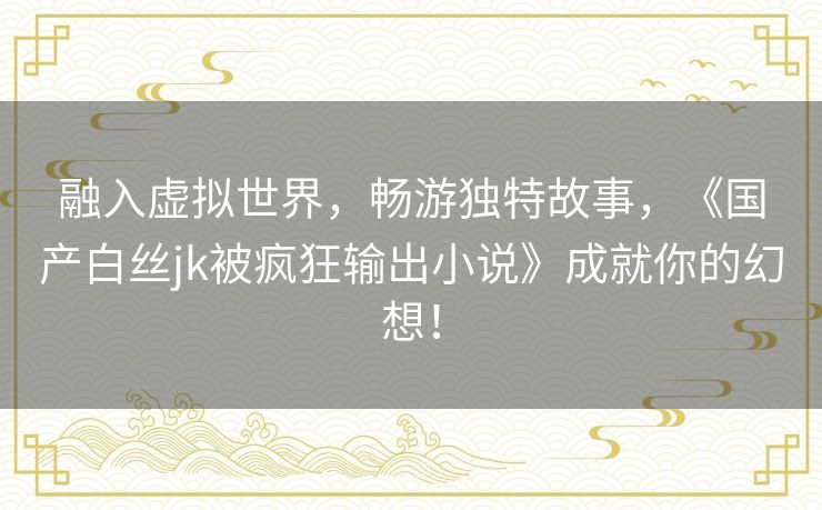 融入虚拟世界，畅游独特故事，《国产白丝jk被疯狂输出小说》成就你的幻想！
