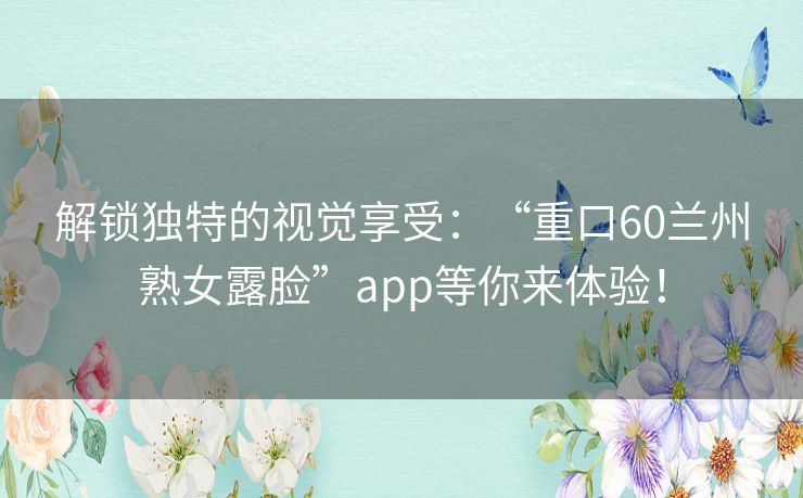 解锁独特的视觉享受：“重口60兰州熟女露脸”app等你来体验！