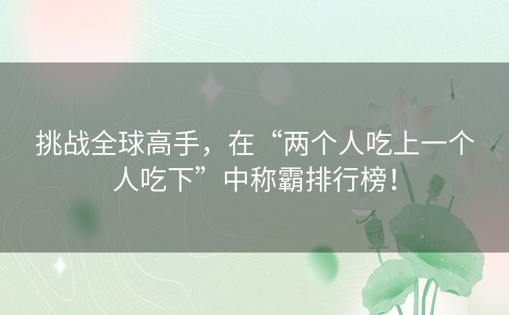 挑战全球高手,在“两个人吃上一个人吃下”中称霸排行榜! 挑战全球高手,在“两个人吃上一个人吃下”中称霸排行榜!
