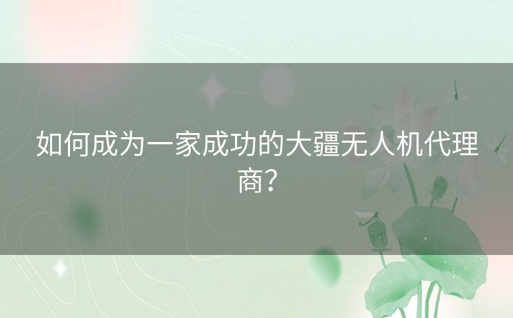 如何成为一家成功的大疆无人机代理商？