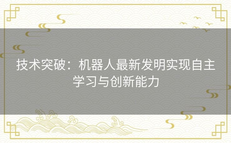 技术突破：机器人最新发明实现自主学习与创新能力