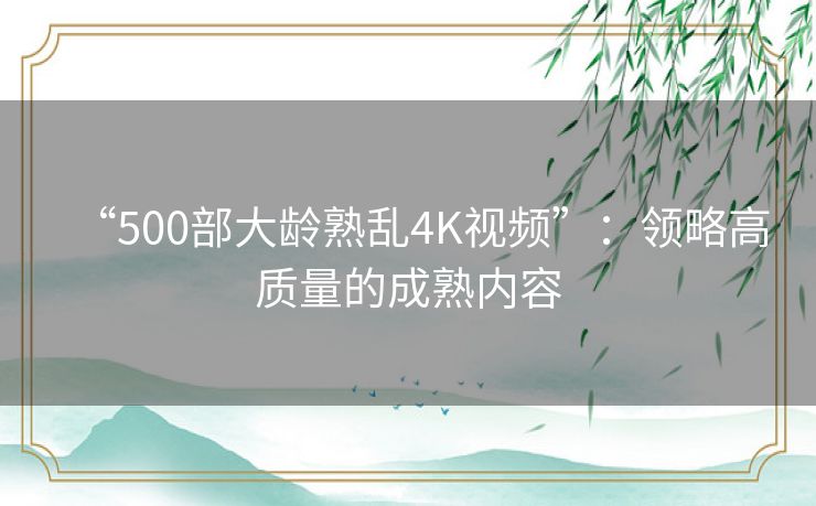 “500部大龄熟乱4K视频”：领略高质量的成熟内容