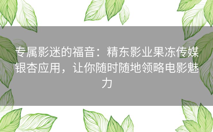 专属影迷的福音：精东影业果冻传媒银杏应用，让你随时随地领略电影魅力