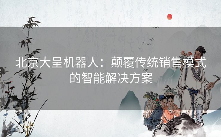 北京大呈机器人：颠覆传统销售模式的智能解决方案