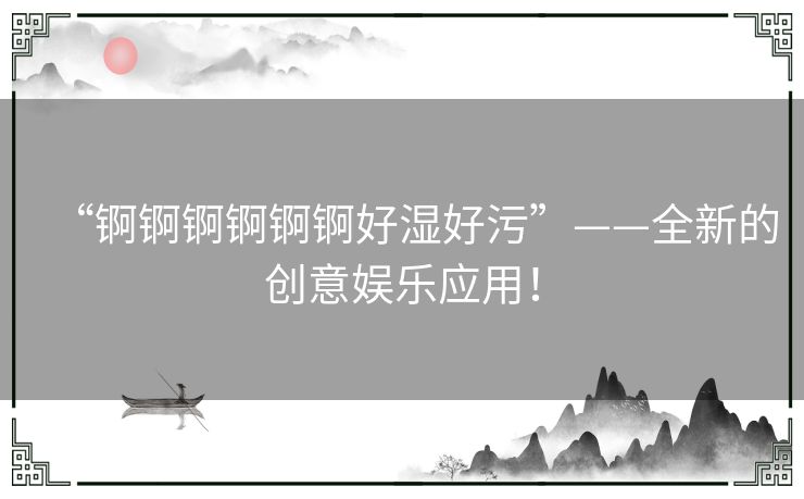 “锕锕锕锕锕锕好湿好污”——全新的创意娱乐应用！