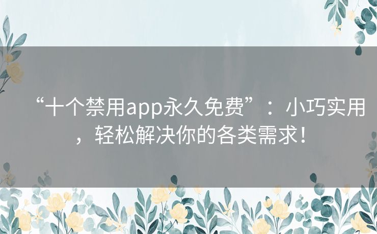 “十个禁用app永久免费”：小巧实用，轻松解决你的各类需求！