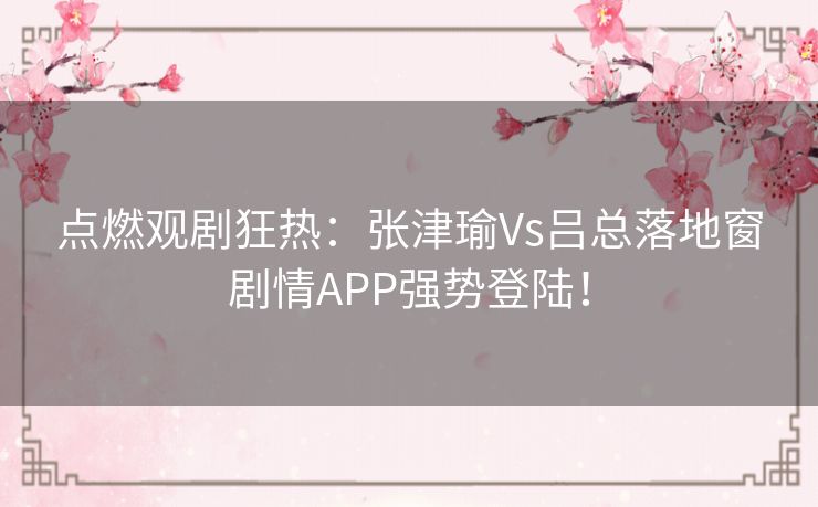 点燃观剧狂热：张津瑜Vs吕总落地窗剧情APP强势登陆！